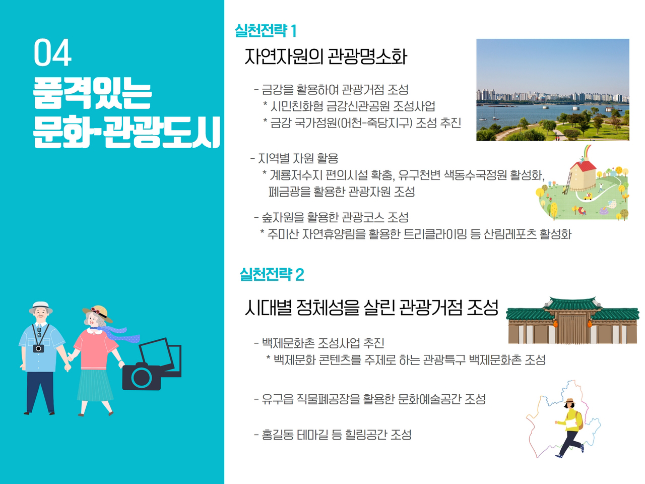 실천전략 1 자연자원의 관광명소화
            - 금강을 활용하여 관광거점 조성 *시민친화형 금강신관공원 조성사업 *금강 국가정원(어천-죽당지구) 조성 추진
            - 지역별 자원 활용 *계룡저수지 편의시설 확충, 유구천변 색동수국정원 활성화, 폐금강을 활용한 관광자원 조성
            - 숲자원을 활용한 관광코스 조성 *주미산 자연휴양림을 활용한 트리클라이밍 등 산림레포츠 활성화
            
            실천전략 2 시대별 정체성을 살린 관광거점 조성
            - 백제문화촌 조성사업 추진 *백제문화 콘텐츠를 주제로 하는 관광특구 백제문화촌 조성
            - 유구읍 직물폐공장을 활용한 문화예술공간 조성
            - 홍길동 테마길 등 힐링공간 조성