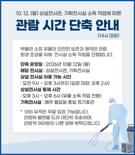 10.12.(월) 상설전시관, 기획전시실 소독 작업에 따른 관람 시간 단축 안내(14시 마감)
박물관 소장 유물의 안전한 보존과 쾌적한 관람 환경 조성을 위해 전시실 소독 작업을 진행합니다.
단축 운영일 : 2026년 10월 12일 (월)
해당 전시실 : 상설전시관, 기획전시실
- 상설 전시실 이용 가능 시간 : 오전 9시 ~ 오후 3시까지 (입장 마감: 오후 2시)
상설전시실 통제 시간 : 오후 3시 ~ 오후 6시 (유물 소독 작업 진행)
- 기획전시실 : 매주 월요일 종일 정기휴관
* 야외 유적은 무료 입장 가능합니다.
관람에 불편을 드려 대단히 죄송하며, 관람객 여러분의 너른 양해 부탁드립니다.