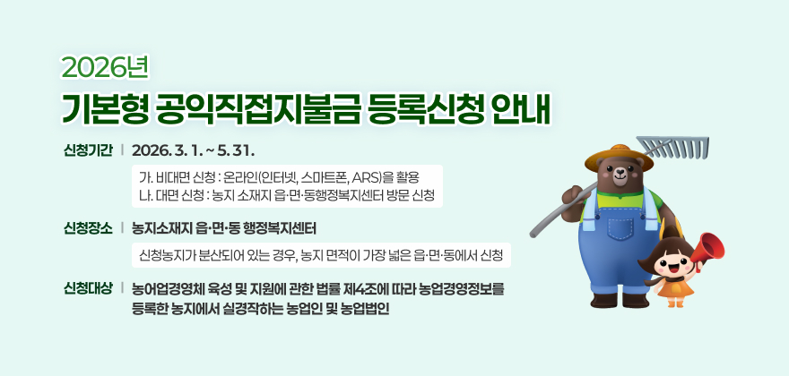 2026년도 기본형 공익직접지불금 등록신청 안내
1. 신청기간: 2026. 3. 1. ~ 5. 31.
가. 비대면 신청 : 온라인(인터넷, 스마트폰, ARS)을 활용
나. 대면 신청 : 농지 소재지 읍·면·동행정복지센터 방문 신청
2.신청장소: 농지소재지 읍·면·동 행정복지센터
- 신청농지가 분산되어 있는 경우, 농지 면적이 가장 넓은 읍·면·동에서 신청
3. 신청대상: 농어업경영체 육성 및 지원에 관한 법률 제4조에 따라 농업경영정보를 등록한 농지에서 실경작하는 농업인 및 농업법인