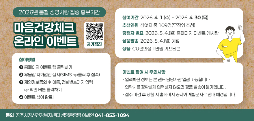 공주시정신건강복지센터 온라인 캠페인 안내

▶참여방법
1. 홈페이지 이벤트 탭 클릭하기
2. 우울감 자가검진 실시(SIMS ☜클릭 후 접속)
3. 개인정보동의 후 이름, 전화번호까지 입력 ☞ 확인 버튼 클릭하기
4. 이벤트 참여 완료!

- 참여기간: 2026. 4. 1.(수) ~ 2026. 4. 30.(목)
- 추첨인원: 참여자 중 109명(무작위 추첨)
- 당첨자 발표: 2026. 5. 4.(월) 홈페이지 이벤트 게시판
- 상품발송: 2026. 5. 4.(월) 예정
- 상품: CU편의점 1만원 기프티콘
- 문의: 공주시정신건강복지센터 생명존중팀 이혜인 ☎041-853-1094

▶이벤트 참여 시 주의사항
- 입력하신 정보는 본 센터 담당자만 열람 가능합니다.
- 연락처를 정확하게 입력하지 않으면 경품 발송이 불가합니다.
- 접수 마감 후 당첨 시 홈페이지 공지와 개별문자로 안내 예정입니다.
□ 문의 : 생명존중팀 이혜인(041-853-1094)