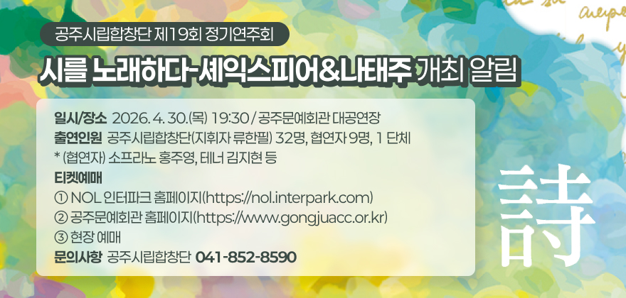 공주시립합창단 제19회 정기연주회 “시를 노래하다-셰익스피어&나태주” 개최 알림

1. 공 연 명 : 공주시립합창단 제19회 정기연주회 “시를 노래하다-셰익스피어&나태주”
2. 일시/장소 : 2026. 4. 30.(목) 19:30 / 공주문예회관 대공연장
3. 출연인원 : 공주시립합창단(지휘자 류한필) 32명, 협연자 9명, 1 단체
* (협연자) 소프라노 홍주영, 테너 김지현 등
4. 티켓예매
① NOL 인터파크 홈페이지(https://nol.interpark.com)
② 공주문예회관 홈페이지(https://www.gongjuacc.or.kr)
③ 현장 예매
5. 문의사항 : 공주시립합창단(☎041-852-8590)