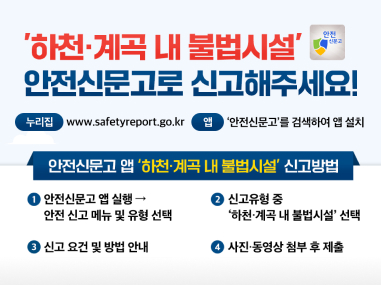 '하천·계곡 내 불법시설'
안전신문고로 신고해주세요!

누리집 www.safetyreport.go.kr\ 앱 ‘안전신문고’를 검색하여 앱 설치

안전신문고 앱 '하천·계곡 내 불법시설' 신고방법

안전신문고 앱 실행 → 안전 신고 메뉴 및 유형 선택
신고유형 중 ‘하천·계곡 내 불법시설’ 선택
신고 요건 및 방법 안내
사진·동영상 첨부 후 제출