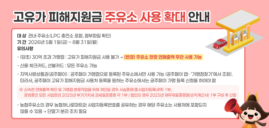 고유가 피해지원금 주유소 사용 확대 안내
대 상  관내 주유소(LPG 충전소 포함, 첨부파일 확인)
기 간  2026년 5월 1일(금) ~ 8월 31일(월)
유의사항
- (당초) 30억 초과 가맹점 : 고유가 피해지원금 사용 불가
→ (변경) 주유소 한정 연매출액 무관 사용 가능
- 신용·체크카드, 선불카드 : 모든 주유소 가능
- 지역사랑상품권(공주페이) : 공주페이 가맹점으로 등록된 주유소에서만 사용 가능 (공주페이 앱- ‘가맹점찾기’에서 조회). 
   따라서, 공주페이 고유가 피해지원금 사용처 등록을 원하는 주유소에서는 공주페이 가맹 등록 신청을 하여야 함
※ 신속한 연매출액 확인 및 가맹점 분류작업을 위해 개인일 경우 사실증명(총사업자등록내역) 1부,
      운영중인 모든 사업장의 2025년 부가가치세 과세표준증명 각 1부 / 법인의 경우 2025년 재무재표증명원(손익계산서) 1부 구비 후 신청
- 농협주유소의 경우 농협하나로마트와 사업자등록번호를 공유하는 경우 해당 주유소는 사용처에 포함되지 않을 수 있음 
   → 단말기 분리 조치 필요