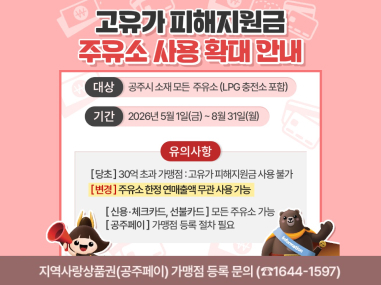 고유가 피해지원금 주유소 사용 확대 안내
대 상  관내 주유소(LPG 충전소 포함, 첨부파일 확인)
기 간  2026년 5월 1일(금) ~ 8월 31일(월)
유의사항
- (당초) 30억 초과 가맹점 : 고유가 피해지원금 사용 불가
→ (변경) 주유소 한정 연매출액 무관 사용 가능
- 신용·체크카드, 선불카드 : 모든 주유소 가능
- 지역사랑상품권(공주페이) : 공주페이 가맹점으로 등록된 주유소에서만 사용 가능 (공주페이 앱- ‘가맹점찾기’에서 조회). 
   따라서, 공주페이 고유가 피해지원금 사용처 등록을 원하는 주유소에서는 공주페이 가맹 등록 신청을 하여야 함
※ 신속한 연매출액 확인 및 가맹점 분류작업을 위해 개인일 경우 사실증명(총사업자등록내역) 1부,
      운영중인 모든 사업장의 2025년 부가가치세 과세표준증명 각 1부 / 법인의 경우 2025년 재무재표증명원(손익계산서) 1부 구비 후 신청
- 농협주유소의 경우 농협하나로마트와 사업자등록번호를 공유하는 경우 해당 주유소는 사용처에 포함되지
   않을 수 있음 → 단말기 분리 조치 필요