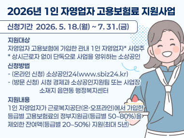 2026년 1인 자영업자 고용보험료 지원사업
신청기간  2026. 5. 18.(월) ~ 7. 31.(금)
지원대상
자영업자 고용보험에 가입한 관내 1인 자영업자* 사업주 * 상시근로자 없이 단독으로 사업을 영위하는 소상공인
신청방법 - (온라인 신청) 소상공인24(www.sbiz24.kr) - (방문 신청) 시청 경제과 소상공인지원팀 또는 사업장
                       소재지 읍면동 행정복지센터
지원내용
1인 자영업자가 근로복지공단(온·오프라인)에서 가입한
등급별 고용보험료의 정부지원금(등급별 50∼80%)을
제외한 잔여액(등급별 20∼50%) 지원(최대 5년)