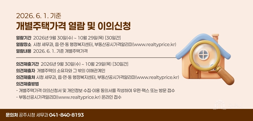 2026. 6. 1. 기준 개별주택가격 열람 및 이의신청
□ 열 람
◦ 기 간 : 2026년 9월 30일(수) ∼ 10월 29일(목) [30일간]
◦ 장 소 : 시청 세무과, 읍·면·동 행정복지센터, 부동산공시가격알리미(www.realtyprice.kr)
◦ 내 용 : 2026. 6. 1. 기준 개별주택가격

□ 의견제출
◦ 기 간 : 2026년 9월 30일(수) ∼ 10월 29일(목) [30일간]
◦ 제 출 자 : 개별주택의 소유자와 그 밖의 이해관계인
◦ 제 출 처 : 시청 세무과, 읍·면·동 행정복지센터, 부동산공시가격알리미(www.realtyprice.kr)
◦ 제출방법
- 개별주택가격 이의신청서 및 개인정보 수집·이용 동의서를 작성하여 우편ㆍ팩스 또는 방문 접수
- 부동산공시가격알리미(www.realtyprice.kr) 온라인 접수

□ 문의처 : 공주시청 세무과 041-840-8193